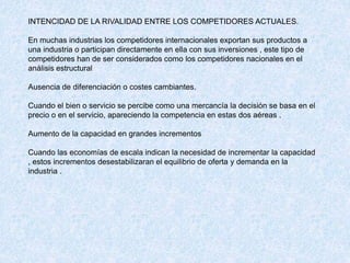INTENCIDAD DE LA RIVALIDAD ENTRE LOS COMPETIDORES ACTUALES.
En muchas industrias los competidores internacionales exportan sus productos a
una industria o participan directamente en ella con sus inversiones , este tipo de
competidores han de ser considerados como los competidores nacionales en el
análisis estructural
Ausencia de diferenciación o costes cambiantes.
Cuando el bien o servicio se percibe como una mercancía la decisión se basa en el
precio o en el servicio, apareciendo la competencia en estas dos aéreas .
Aumento de la capacidad en grandes incrementos
Cuando las economías de escala indican la necesidad de incrementar la capacidad
, estos incrementos desestabilizaran el equilibrio de oferta y demanda en la
industria .
 