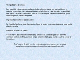 Competidores diversos.
Les es difícil interpretar correctamente las intenciones de los competidores y
aceptar un conjunto de reglas del juego de la industria , por ejemplo una unidad
que forma parte de una cadena vertical podría adoptar metas distintas que quizá
contradigan las de otra empresa .
Importantes intereses estratégicos.
La rivalidad se torna todavía mas inestable si varias empresas buscan a toda costa
el éxito en ella.
Barreras Solidas de Salida.
Son factores de carácter económico y emocional y estratégico que permite
competir en la industria , aunque tenga rendimiento bajo y hasta negativo sobre la
inversión .
En el proceso de abrir nuestra empresa nos encontraremos con varios de
estos factores que nos pueden imposibilitar la entrada al mercado.
 