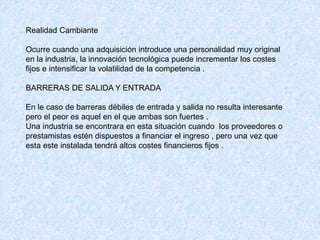 Realidad Cambiante
Ocurre cuando una adquisición introduce una personalidad muy original
en la industria, la innovación tecnológica puede incrementar los costes
fijos e intensificar la volatilidad de la competencia .
BARRERAS DE SALIDA Y ENTRADA
En le caso de barreras débiles de entrada y salida no resulta interesante
pero el peor es aquel en el que ambas son fuertes .
Una industria se encontrara en esta situación cuando los proveedores o
prestamistas estén dispuestos a financiar el ingreso , pero una vez que
esta este instalada tendrá altos costes financieros fijos .
 