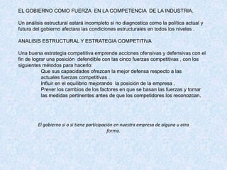 EL GOBIERNO COMO FUERZA EN LA COMPETENCIA DE LA INDUSTRIA.
Un análisis estructural estará incompleto si no diagnostica como la política actual y
futura del gobierno afectara las condiciones estructurales en todos los niveles .
ANALISIS ESTRUCTURAL Y ESTRATEGIA COMPETITIVA
Una buena estrategia competitiva emprende acciones ofensivas y defensivas con el
fin de lograr una posición defendible con las cinco fuerzas competitivas , con los
siguientes métodos para hacerlo:
Que sus capacidades ofrezcan la mejor defensa respecto a las
actuales fuerzas competitivas .
Influir en el equilibrio mejorando la posición de la empresa .
Prever los cambios de los factores en que se basan las fuerzas y tomar
las medidas pertinentes antes de que los competidores los reconozcan.
El gobierno si o si tiene participación en nuestra empresa de alguna u otra
forma.
 