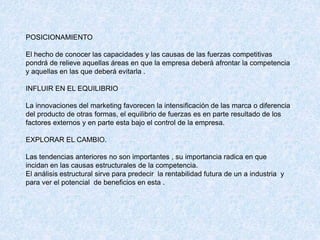 POSICIONAMIENTO
El hecho de conocer las capacidades y las causas de las fuerzas competitivas
pondrá de relieve aquellas áreas en que la empresa deberá afrontar la competencia
y aquellas en las que deberá evitarla .
INFLUIR EN EL EQUILIBRIO
La innovaciones del marketing favorecen la intensificación de las marca o diferencia
del producto de otras formas, el equilibrio de fuerzas es en parte resultado de los
factores externos y en parte esta bajo el control de la empresa.
EXPLORAR EL CAMBIO.
Las tendencias anteriores no son importantes , su importancia radica en que
incidan en las causas estructurales de la competencia.
El análisis estructural sirve para predecir la rentabilidad futura de un a industria y
para ver el potencial de beneficios en esta .
 