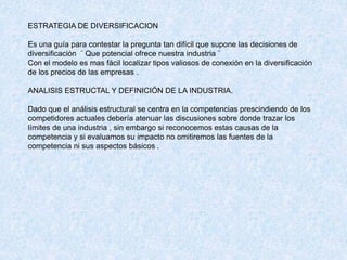 ESTRATEGIA DE DIVERSIFICACION
Es una guía para contestar la pregunta tan difícil que supone las decisiones de
diversificación ¨ Que potencial ofrece nuestra industria ¨
Con el modelo es mas fácil localizar tipos valiosos de conexión en la diversificación
de los precios de las empresas .
ANALISIS ESTRUCTAL Y DEFINICIÓN DE LA INDUSTRIA.
Dado que el análisis estructural se centra en la competencias prescindiendo de los
competidores actuales debería atenuar las discusiones sobre donde trazar los
límites de una industria , sin embargo si reconocemos estas causas de la
competencia y si evaluamos su impacto no omitiremos las fuentes de la
competencia ni sus aspectos básicos .
 