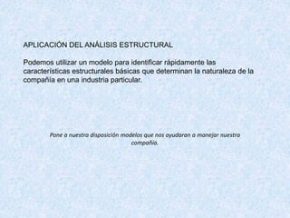 APLICACIÓN DEL ANÁLISIS ESTRUCTURAL
Podemos utilizar un modelo para identificar rápidamente las
características estructurales básicas que determinan la naturaleza de la
compañía en una industria particular.
Pone a nuestra disposición modelos que nos ayudaran a manejar nuestra
compañía.
 