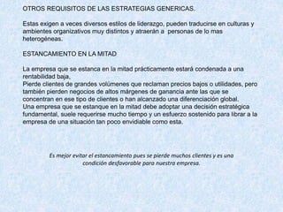 OTROS REQUISITOS DE LAS ESTRATEGIAS GENERICAS.
Estas exigen a veces diversos estilos de liderazgo, pueden traducirse en culturas y
ambientes organizativos muy distintos y atraerán a personas de lo mas
heterogéneas.
ESTANCAMIENTO EN LA MITAD
La empresa que se estanca en la mitad prácticamente estará condenada a una
rentabilidad baja,
Pierde clientes de grandes volúmenes que reclaman precios bajos o utilidades, pero
también pierden negocios de altos márgenes de ganancia ante las que se
concentran en ese tipo de clientes o han alcanzado una diferenciación global.
Una empresa que se estanque en la mitad debe adoptar una decisión estratégica
fundamental, suele requerirse mucho tiempo y un esfuerzo sostenido para librar a la
empresa de una situación tan poco envidiable como esta.
Es mejor evitar el estancamiento pues se pierde muchos clientes y es una
condición desfavorable para nuestra empresa.
 