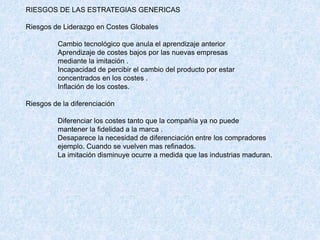 RIESGOS DE LAS ESTRATEGIAS GENERICAS
Riesgos de Liderazgo en Costes Globales
Cambio tecnológico que anula el aprendizaje anterior
Aprendizaje de costes bajos por las nuevas empresas
mediante la imitación .
Incapacidad de percibir el cambio del producto por estar
concentrados en los costes .
Inflación de los costes.
Riesgos de la diferenciación
Diferenciar los costes tanto que la compañía ya no puede
mantener la fidelidad a la marca .
Desaparece la necesidad de diferenciación entre los compradores
ejemplo. Cuando se vuelven mas refinados.
La imitación disminuye ocurre a medida que las industrias maduran.
 