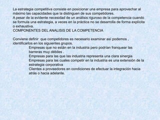 La estrategia competitiva consiste en posicionar una empresa para aprovechar al
máximo las capacidades que la distinguen de sus competidores.
A pesar de la evidente necesidad de un análisis riguroso de la competencia cuando
se formula una estrategia, a veces en la práctica no se desarrolla de forma explícita
o exhaustiva.
COMPONENTES DEL ANALISIS DE LA COMPETENCIA
Conviene definir que competidores es necesario examinar así podemos ,
identificarlos en los siguientes grupos.
Empresas que no están en la industria pero podrían franquear las
barreras muy débiles .
Empresas para las que las industria representa una clara sinergia
Empresas para las cuales competir en la industria es una extensión de la
estrategia corporativa
Clientes a proveedores en condiciones de efectuar la integración hacia
atrás o hacia adelante.
 