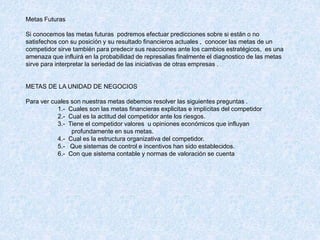 Metas Futuras
Si conocemos las metas futuras podremos efectuar predicciones sobre si están o no
satisfechos con su posición y su resultado financieros actuales , conocer las metas de un
competidor sirve también para predecir sus reacciones ante los cambios estratégicos, es una
amenaza que influirá en la probabilidad de represalias finalmente el diagnostico de las metas
sirve para interpretar la seriedad de las iniciativas de otras empresas .
METAS DE LA UNIDAD DE NEGOCIOS
Para ver cuales son nuestras metas debemos resolver las siguientes preguntas .
1.- Cuales son las metas financieras explicitas e implícitas del competidor
2.- Cual es la actitud del competidor ante los riesgos.
3.- Tiene el competidor valores u opiniones económicos que influyan
profundamente en sus metas.
4.- Cual es la estructura organizativa del competidor.
5.- Que sistemas de control e incentivos han sido establecidos.
6.- Con que sistema contable y normas de valoración se cuenta
 
