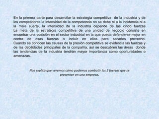 En la primera parte para desarrollar la estrategia competitiva de la Industria y de
los competidores la intensidad de la competencia no se debe ni a la incidencia ni a
la mala suerte, la intensidad de la industria depende de las cinco fuerzas
La meta de la estrategia competitiva de una unidad de negocio consiste en
encontrar una posición en el sector industrial en la que pueda defenderse mejor en
contra de esas fuerzas o incluir en ellas para sacarles provecho.
Cuando se conocen las causas de la presión competitiva se evidencia las fuerzas y
de las debilidades principales de la compañía, así se descubren las áreas donde
las tendencias de la industria tendrán mayor importancia como oportunidades o
amenazas. .
Nos explica que veremos cómo podemos combatir las 5 fuerzas que se
presentan en una empresa.
 