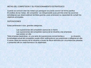 METAS DEL COMPETIDOR Y SU POSICIONAMIENTO ESTRATÉGICO
Cuando se conocen bien las metas que persiguen se puede convivir de forma pacifica
El análisis de las metas del competidor es indispensable pues permite evitar las acciones
estratégicas que desencadenan terribles guerras, pues amenazan su capacidad de cumplir los
objetivos principales.
SUPOSICIONES
Estas pertenecen a dos grandes categorías.
Las suposiciones del competidor acerca de si mismo
Las suposiciones del competidor acerca de la industria y las empresas
que existen en ella
Toda empresa basándose en una serie de suposiciones concernientes a su situación,
la estrategia actual del competidor puede influir sutilmente en sus posiciones o reflejarse en ella.
A veces capta los eventos de la industria a través de filtros definidos por circunstancias pasadas
o presentes ello en nada favorece a la objetividad.
 