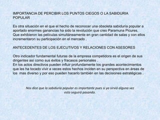 IMPORTANCIA DE PERCIBIR LOS PUNTOS CIEGOS O LA SABIDURIA
POPULAR
Es otra situación en el que el hecho de reconocer una obsoleta sabiduría popular a
aportado enormes ganancias ha sido la revolución que creo Paramuna Picures.
Que exhibieron las películas simultáneamente en gran cantidad de salas y con ellos
incrementaron su participación en el mercado .
ANTECEDENTES DE LOS EJECUTIVOS Y RELACIONES CON ASESORES
Otro indicador fundamental futuras de la empresa competidora es el origen de sus
dirigentes así como sus éxitos y fracasos personales .
En los actos directivos pueden influir profundamente los grandes acontecimientos
que les ha tocado vivir a veces estos hechos inciden en su perspectiva en áreas de
los mas diverso y por eso pueden hacerlo también en las decisiones estratégicas .
Nos dice que la sabiduría popular es importante pues si ya sirvió alguna vez
esto seguirá pasando.
 