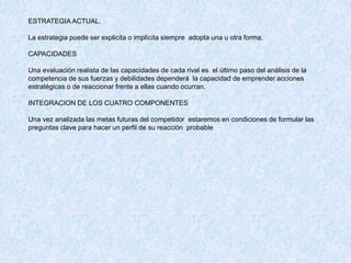 ESTRATEGIA ACTUAL.
La estrategia puede ser explicita o implícita siempre adopta una u otra forma.
CAPACIDADES
Una evaluación realista de las capacidades de cada rival es el último paso del análisis de la
competencia de sus fuerzas y debilidades dependerá la capacidad de emprender acciones
estratégicas o de reaccionar frente a ellas cuando ocurran.
INTEGRACION DE LOS CUATRO COMPONENTES
Una vez analizada las metas futuras del competidor estaremos en condiciones de formular las
preguntas clave para hacer un perfil de su reacción probable
 