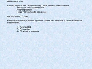 Acciones Ofensivas
Consiste en predecir los cambios estratégicos que puede iniciar el competidor
Satisfacción con la posición actual
Acciones probables
Fuerza y persistencia de las acciones
CAPACIDAD DEFENSIVA
Podemos evaluarlos aplicando los siguientes criterios para determinar la capacidad defensiva
del competidor.
1.- Vulnerabilidad
2.- Provocación
3.- Eficacia de la represalia
 