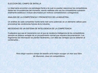 ELECCION DEL CAMPO DE BATALLA
Lo ideal seria encontrar una estrategia frente a la cual no puedan reaccionar los competidores
dadas las circunstancias del momento, siendo realistas rara vez los competidores quedaran
totalmente estáticos o incluso abrumados por motivos contradictorios o antagónicos.
ANALISIS DE LA COMPETENCIA Y PRONOSTICO DE LA INDUSTRIA .
Un análisis de cada competidor fuerte tanto real como potencial, es un elemento valioso para
pronosticar las condiciones futuras de la industria.
NECESIDAD DE UN SISTEMA DE INTELIGENCIA DE LA COMPETENCIA
Cualquiera que sea el mecanismo con el que se recaba la inteligencia de los competidores
siempre se obtiene ventajas de un procedimiento normal que requiera documentación. Los
fragmentos de información se pierden fácilmente y con ellas las ventajas que se obtienen al
combinarlos ,.
Para elegir nuestro campo de batalla seria mejor escoger un mar azul libre
de tiburones..ósea sin competidores
 