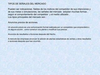 TIPOS DE SEÑALES DEL MERCADO
Pueden ser indicaciones fiables de los motivos del competidor de sus intenciones y
de sus metas o simulaciones, las señales del mercado adoptan muchas formas ,
según el comportamiento del competidor y el medio utilizado .
Los tipos principales del mercado son :
Anuncios previos de acciones.
Un anuncio previo es una comunicación formal realizada por un competidor que emprenderá o
no alguna acción , como construir una planta o modificar sus precios .
Anuncios de resultados o Acciones después del Hecho.
A menudo las empresas anuncian la adición de plantas estadísticas de ventas y otros resultados
o acciones después que han ocurrido.
 