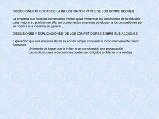 DISCUCIONES PUBLICAS DE LA INDUSTRIA POR PARTE DE LOS COMPETIDORES
La empresa que hace los comentarios intenta quizá interpretar las condiciones de la industria
para mejorar su posición en ella, en ocasiones las empresas se elogian a los competidores por
su nombre o la industria en general .
DISCUSIONES Y EXPLICACIONES DE LOS COMPETIDORES SOBRE SUS ACCIONES.
Explicación que una empresa da de su acción cumple consiente o inconscientemente cuatro
funciones.
Un intento de lograr que le imiten o ser considerado una provocación
Las explicaciones o discusiones pueden ser dirigidos a obtener una ventaja
 