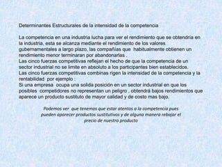 Determinantes Estructurales de la intensidad de la competencia
La competencia en una industria lucha para ver el rendimiento que se obtendría en
la industria, esta se alcanza mediante el rendimiento de los valores
gubernamentales a largo plazo, las compañías que habitualmente obtienen un
rendimiento menor terminaran por abandonarlas .
Las cinco fuerzas competitivas reflejan el hecho de que la competencia de un
sector industrial no se limite en absoluto a los participantes bien establecidos.
Las cinco fuerzas competitivas combinas rigen la intensidad de la competencia y la
rentabilidad por ejemplo :
Si una empresa ocupa una solida posición en un sector industrial en que los
posibles competidores no representan un peligro , obtendrá bajos rendimientos que
aparece un producto sustituto de mayor calidad y de costo mas bajo.
Podemos ver que tenemos que estar atentos a la competencia pues
pueden aparecer productos sustitutivos y de alguna manera rebajar el
precio de nuestro producto
 