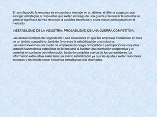En un oligopolio la empresa se encuentra a menudo en un dilema, el dilema surge por que
escoger estrategias o respuestas que eviten el riesgo de una guerra y favorecer la industria en
general significará tal vez renunciar a posibles beneficios y a una mayor participación en el
mercado.
INESTABILIDAD DE LA INDUSTRIA: PROBABILIDAD DE UNA GUERRA COMPETITIVA:
Las aéreas múltiples de negociación o sea situaciones en que las empresas interactúan en mas
de un ámbito competitivo, también favoreces la estabilidad de una industria.
Las interconexiones por medio de empresas de riesgo compartido o participaciones conjuntas
también favorecen la estabilidad de la industria al facilitar una orientación cooperativa y al
ponerlas en contacto con información bastante completa acerca de los competidores. La
información exhaustiva suele tener un efecto estabilizador ya que les ayuda a evitar reacciones
erróneas y les impide tomar iniciativas estratégicas mal diseñadas.
 