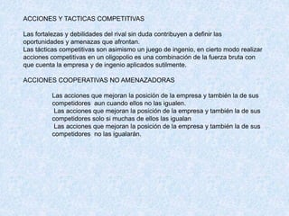 ACCIONES Y TACTICAS COMPETITIVAS
Las fortalezas y debilidades del rival sin duda contribuyen a definir las
oportunidades y amenazas que afrontan.
Las tácticas competitivas son asimismo un juego de ingenio, en cierto modo realizar
acciones competitivas en un oligopolio es una combinación de la fuerza bruta con
que cuenta la empresa y de ingenio aplicados sutilmente.
ACCIONES COOPERATIVAS NO AMENAZADORAS
Las acciones que mejoran la posición de la empresa y también la de sus
competidores aun cuando ellos no las igualen.
Las acciones que mejoran la posición de la empresa y también la de sus
competidores solo si muchas de ellos las igualan
Las acciones que mejoran la posición de la empresa y también la de sus
competidores no las igualarán.
 