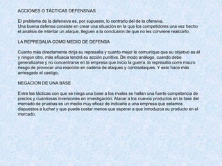 ACCIONES O TÁCTICAS DEFENSIVAS
El problema de la defensiva es, por supuesto, lo contrario del de la ofensiva.
Una buena defensa consiste en crear una situación en la que los competidores una vez hecho
el análisis de intentar un ataque, lleguen a la conclusión de que no les conviene realizarlo.
LA REPRESALIA COMO MEDIO DE DEFENSA
Cuanto más directamente dirija su represalia y cuanto mejor le comunique que su objetivo es él
y ningún otro, más eficacia tendrá su acción punitiva. De modo análogo, cuando debe
generalizarse y no concentrarse en la empresa que inicio la guerra, la represalia corre mauro
riesgo de provocar una reacción en cadena de ataques y contraataques. Y esto hace más
arriesgado el castigo.
NEGACION DE UNA BASE
Entre las tácticas con que se niega una base a los rivales se hallan una fuerte competencia de
precios y cuantiosas inversiones en investigación. Atacar a los nuevos productos en la fase del
mercado de pruebas es un medio muy eficaz de indicarle a una empresa que estamos
dispuestos a luchar y que puede costar menos que esperar a que introduzca su producto en el
mercado.
 