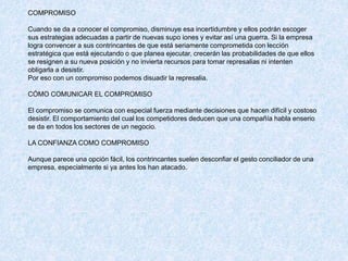 COMPROMISO
Cuando se da a conocer el compromiso, disminuye esa incertidumbre y ellos podrán escoger
sus estrategias adecuadas a partir de nuevas supo iones y evitar así una guerra. Si la empresa
logra convencer a sus contrincantes de que está seriamente comprometida con lección
estratégica que está ejecutando o que planea ejecutar, crecerán las probabilidades de que ellos
se resignen a su nueva posición y no invierta recursos para tomar represalias ni intenten
obligarla a desistir.
Por eso con un compromiso podemos disuadir la represalia.
CÓMO COMUNICAR EL COMPROMISO
El compromiso se comunica con especial fuerza mediante decisiones que hacen difícil y costoso
desistir. El comportamiento del cual los competidores deducen que una compañía habla enserio
se da en todos los sectores de un negocio.
LA CONFIANZA COMO COMPROMISO
Aunque parece una opción fácil, los contrincantes suelen desconfiar el gesto conciliador de una
empresa, especialmente si ya antes los han atacado.
 