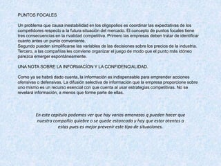 PUNTOS FOCALES
Un problema que causa inestabilidad en los oligopolios es coordinar las expectativas de los
competidores respecto a la futura situación del mercado. El concepto de puntos focales tiene
tres consecuencias en la rivalidad competitiva. Primero las empresas deben tratar de identificar
cuanto antes un punto conveniente.
Segundo pueden simplificarse las variables de las decisiones sobre los precios de la industria.
Tercero, a las compañías les conviene organizar el juego de modo que el punto más idóneo
parezca emerger espontáneamente.
UNA NOTA SOBRE LA INFORMACÍON Y LA CONFIDENCIALIDAD.
Como ya se habrá dado cuenta, la información es indispensable para emprender acciones
ofensivas o defensivas. La difusión selectiva de información que la empresa proporcione sobre
uno mismo es un recurso esencial con que cuenta al usar estrategias competitivas. No se
revelará información, a menos que forme parte de ellas.
En este capitulo podemos ver que hay varias amenazas q pueden hacer que
nuestra compañía quiebre o se quede estancada y hay que estar atentos a
estas pues es mejor prevenir este tipo de situaciones.
 