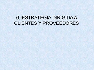 6.-ESTRATEGIA DIRIGIDA A
CLIENTES Y PROVEEDORES
 