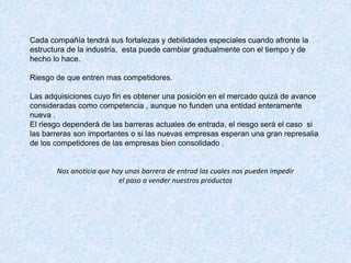 Cada compañía tendrá sus fortalezas y debilidades especiales cuando afronte la
estructura de la industria, esta puede cambiar gradualmente con el tiempo y de
hecho lo hace.
Riesgo de que entren mas competidores.
Las adquisiciones cuyo fin es obtener una posición en el mercado quizá de avance
consideradas como competencia , aunque no funden una entidad enteramente
nueva .
El riesgo dependerá de las barreras actuales de entrada, el riesgo será el caso si
las barreras son importantes o si las nuevas empresas esperan una gran represalia
de los competidores de las empresas bien consolidado .
Nos anoticia que hay unas barrera de entrad las cuales nos pueden impedir
el paso a vender nuestros productos
 