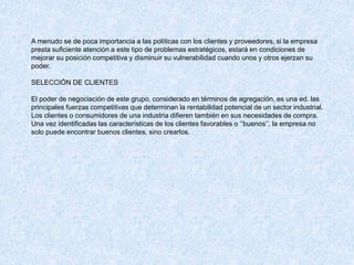 A menudo se de poca importancia a las políticas con los clientes y proveedores, si la empresa
presta suficiente atención a este tipo de problemas estratégicos, estará en condiciones de
mejorar su posición competitiva y disminuir su vulnerabilidad cuando unos y otros ejerzan su
poder.
SELECCIÓN DE CLIENTES
El poder de negociación de este grupo, considerado en términos de agregación, es una ed. las
principales fuerzas competitivas que determinan la rentabilidad potencial de un sector industrial.
Los clientes o consumidores de una industria difieren también en sus necesidades de compra.
Una vez identificadas las características de los clientes favorables o ‘’buenos’’, la empresa no
solo puede encontrar buenos clientes, sino crearlos.
 
