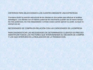 CRITERIOS PARA SELECCIONAR A LOS CLIENTES MEDIANTE UNA ESTRATEGIA
Conviene dividir la posición estructural de los clientes en dos partes para efectuar el análisis
estratégico. Los clientes con el máximo potencial de crecimiento pueden ser al mismo tiempo
los más poderosos, los más despiadados o ambas cosas cuando ejercen su poder, aunque no
siempre es así.
NECESIDADES DE COMPRA EN RELACIÓN CON LAS CAPACIDADES DE LA EMPRESA
PARA DIAGNOSTICAR LAS NECESIDADES DE DETERMINADOS CLIENTES ES PRECISO
IDENTIFICAR TODOS LOS FACTORES QUE INTERVIENENEN SU DECISIÓN DE COMPRA
Y LOS QUE INTERVIEN EN LA REALIZACION DE LA TRANSACCION.
 