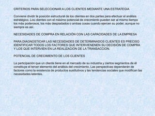 CRITERIOS PARA SELECCIONAR A LOS CLIENTES MEDIANTE UNA ESTRATEGIA
Conviene dividir la posición estructural de los clientes en dos partes para efectuar el análisis
estratégico. Los clientes con el máximo potencial de crecimiento pueden ser al mismo tiempo
los más poderosos, los más despiadados o ambas cosas cuando ejercen su poder, aunque no
siempre es así.
NECESIDADES DE COMPRA EN RELACIÓN CON LAS CAPACIDADES DE LA EMPRESA
PARA DIAGNOSTICAR LAS NECESIDADES DE DETERMINADOS CLIENTES ES PRECISO
IDENTIFICAR TODOS LOS FACTORES QUE INTERVIENENEN SU DECISIÓN DE COMPRA
Y LOS QUE INTERVIEN EN LA REALIZACION DE LA TRANSACCION.
POTENCIAL DE CRECIMIENTO DE LOS CLIENTES
La participación que un cliente tiene en el mercado de su industria y ciertos segmentos de él
constituye el tercer elemento del análisis del crecimiento. Las perspectivas dependerán de
factores como la existencia de productos sustitutivos y las tendencias sociales que modifican las
necesidades latentes.
 