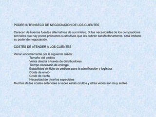 PODER INTRÍNSECO DE NEGOCIACION DE LOS CLIENTES
Carecen de buenas fuentes alternativas de suministro. Si las necesidades de los compradores
son tales que hay pocos productos sustitutivos que las cubran satisfactoriamente, será limitado
su poder de negociación.
COSTES DE ATENDER A LOS CLIENTES
Varían enormemente por la siguiente razón:
Tamaño del pedido
Venta directa a través de distribuidores
Tiempo necesario de entrega
Estabilidad de flujo de pedidos para la planificación y logística
Coste de envió
Coste de venta
Necesidad de diseños especiales
Muchos de los costes anteriores a veces están ocultos y otras veces son muy sutiles
 