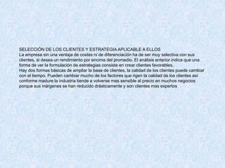 SELECCIÓN DE LOS CLIENTES Y ESTRATEGIA APLICABLE A ELLOS
La empresa sin una ventaja de costes ni de diferenciación ha de ser muy selectiva con sus
clientes, si desea un rendimiento por encima del promedio. El análisis anterior indica que una
forma de ver la formulación de estrategias consiste en crear clientes favorables.
Hay dos formas básicas de ampliar la base de clientes, la calidad de los clientes puede cambiar
con el tiempo. Pueden cambiar mucho de los factores que rigen la calidad de los clientes así
conforme madure la industria tiende a volverse mas sensible al precio en muchos negocios
porque sus márgenes se han reducido drásticamente y son clientes mas expertos
 
