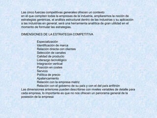 Las cinco fuerzas competitivas generales ofrecen un contexto
en el que compiten todas la empresas de la industria, ampliaremos la noción de
estrategias genéricas, el análisis estructural dentro de las industrias y su aplicación
a las industrias en general, será una herramienta analítica de gran utilidad en el
momento de formular las estrategias.
DIMENSIONES DE LA ESTRATEGIA COMPETITIVA
Especialización
Identificación de marca
Relación directa con clientes
Selección de canales
Calidad de producto
Liderazgo tecnológico
Integración vertical
Posición en costes
Servicio
Política de precio
Apalancamiento
Relación con la empresa matriz
Relación con el gobierno de su país y con el del país anfitrión
Las dimensiones anteriores pueden describirse con niveles variables de detalle para
cada empresa, lo importante es que no nos ofrecen un panorama general de la
posesión de la empresa
 