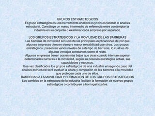 GRUPOS ESTRATETEGICOS
El grupo estratégico es una herramienta analítica cuyo fin es facilitar el análisis
estructural. Constituye un marco intermedio de referencia entre contemplar la
industria en su conjunto o examinar cada empresa por separado.
LOS GRUPOS ESTRATEGICOS Y LA MOVILIDAD DE LAS BARRERAS
Las barreras de movilidad son una de las principales explicaciones de por que
algunas empresas ofrecen siempre mayor rentabilidad que otras. Los grupos
estratégicos `presentan varios niveles de este tipo de barreras, lo cual les da
algunas ventajas constantes sobre el resto.
Algunas empresas tienen costes más bajos que otras cuando intentan superar
determinadas barreras a la movilidad, según su posición estratégica actual, sus
capacidades y recursos.
Una vez clasificados los grupos estratégicos de una industria el segundo paso del
análisis estructural será evaluar la altura y compasión de las barreras a la movilidad
que protegen cada uno de ellos.
BARRERAS A LA MOVILIDAD Y FORMACION DE LOS GRUPOS ESTRATEGICOS
Los cambios en la estructura de la industria facilitan la formación de nuevos grupos
estratégicos o contribuyen a homogeinizarlos.
 