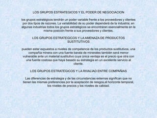 LOS GRUPOS ESTRATEGICOS Y EL PODER DE NEGOCIACION
los grupos estratégicos tendrán un poder variable frente a los proveedores y clientes
por dos tipos de razones. La variabilidad de su poder dependerá de la industria; en
algunas industrias todos los grupos estratégicos se encontraran esencialmente en la
misma posición frente a sus proveedores y clientes.
LOS GRUPOS ESTRATEGICOS Y LA AMENAZA DE PRODUCTOS
SUSTITUTIVOS
pueden estar expuestos a niveles de competencia de los productos sustitutivos, una
compañía minera con una fuente barata de minerales también será menor
vulnerable ante un material sustitutivo cuya única ventaja es el precio que otra con
una fuente costosa que haya basado su estrategia en un excelente servicio al
cliente.
LOS GRUPOS ESTRATEGICOS Y LA RIVALIAD ENTRE COMPAÑIAS
Las diferencias de estrategia y de las circunstancias externas significan que no
tienen las mismas preferencias por la aceptación de reisgos,el horizonte temporal,
los niveles de precios y los niveles de calidad.
 