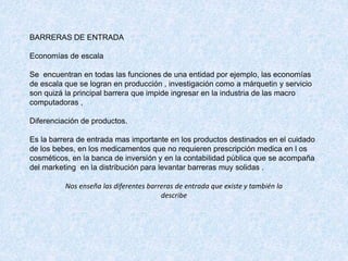 BARRERAS DE ENTRADA
Economías de escala
Se encuentran en todas las funciones de una entidad por ejemplo, las economías
de escala que se logran en producción , investigación como a márquetin y servicio
son quizá la principal barrera que impide ingresar en la industria de las macro
computadoras ,
Diferenciación de productos.
Es la barrera de entrada mas importante en los productos destinados en el cuidado
de los bebes, en los medicamentos que no requieren prescripción medica en l os
cosméticos, en la banca de inversión y en la contabilidad pública que se acompaña
del marketing en la distribución para levantar barreras muy solidas .
Nos enseña las diferentes barreras de entrada que existe y también la
describe
 