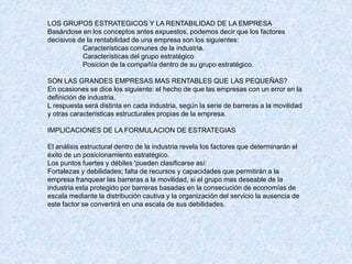 LOS GRUPOS ESTRATEGICOS Y LA RENTABILIDAD DE LA EMPRESA
Basándose en los conceptos antes expuestos, podemos decir que los factores
decisivos de la rentabilidad de una empresa son los siguientes:
Características comunes de la industria.
Características del grupo estratégico
Posicion de la compañía dentro de su grupo estratégico.
SON LAS GRANDES EMPRESAS MAS RENTABLES QUE LAS PEQUEÑAS?
En ocasiones se dice los siguiente: el hecho de que las empresas con un error en la
definición de industria.
L respuesta será distinta en cada industria, según la serie de barreras a la movilidad
y otras características estructurales propias de la empresa.
IMPLICACIONES DE LA FORMULACION DE ESTRATEGIAS
El análisis estructural dentro de la industria revela los factores que determinarán el
éxito de un posicionamiento estratégico.
Los puntos fuertes y débiles 'pueden clasificarse así:
Fortalezas y debilidades; falta de recursos y capacidades que permitirán a la
empresa franquear las barreras a la movilidad, si el grupo mas deseable de la
industria esta protegido por barreras basadas en la consecución de economías de
escala mediante la distribución cautiva y la organización del servicio la ausencia de
este factor se convertirá en una escala de sus debilidades.
 