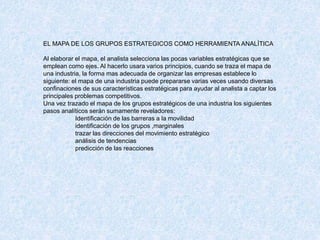 EL MAPA DE LOS GRUPOS ESTRATEGICOS COMO HERRAMIENTA ANALÌTICA
Al elaborar el mapa, el analista selecciona las pocas variables estratégicas que se
emplean como ejes. Al hacerlo usara varios principios, cuando se traza el mapa de
una industria, la forma mas adecuada de organizar las empresas establece lo
siguiente: el mapa de una industria puede prepararse varias veces usando diversas
confinaciones de sus características estratégicas para ayudar al analista a captar los
principales problemas competitivos.
Una vez trazado el mapa de los grupos estratégicos de una industria los siguientes
pasos analíticos serán sumamente reveladores:
Identificación de las barreras a la movilidad
identificación de los grupos ,marginales
trazar las direcciones del movimiento estratégico
análisis de tendencias
predicción de las reacciones
 