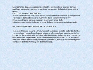 La importancia de poder predecir la evolución , conviene tener algunas técnicas
analíticas que ayudan a prever el patrón de los cambios de la industria que podría
ocurrir.
CICLO DE VIDA DEL PRODUCTO
al avanzar la industria en su ciclo de vida, cambiará la naturaleza de la competencia.
1la duración de las etapas varía muchísimo de un sector industrial a otro.
2. Las industrias no siempre muestran el patrón en forma de S.
3.Las empresas pueden influir en la forma de la curva de crecimiento innovando.
UN MODELO PARA PRONOSTICAR LA EVOLUCION
Toda industria nace con una estructura inicial: barreas de entrada, poder de clientes
y proveedores y otros elementos que existen en el momento de su surgimiento. La
innovación, los adelantos tecnológicos y las identidades de las que se encuentran ya
en la industria o proyectan en ella son esenciales para la innovación; de ahí que la
evolución no sólo sea difícil de pronosticar con certeza, sino que una industria puede
cambiar de distintas formas y con distinta rapidez.
 