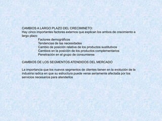 CAMBIOS A LARGO PLAZO DEL CRECIMINETO:
Hay cinco importantes factores externos que explican los ambos de crecimiento a
largo plazo
Factores demográficos
Tendencias de las necesidades
Cambio de posición relativa de los productos sustitutivos
Cambios en la posición de los productos complementarios
Penetración en el grupo de consumieres
CAMBIOS DE LOS SEGMENTOS ATENDIDOS DEL MERCADO
La importancia que los nuevos segmentos de clientes tienen en la evolución de la
industria radica en que su estructura puede verse seriamente afectada por los
servicios necesarios para atenderlos
 