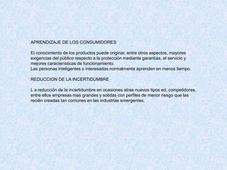 APRENDIZAJE DE LOS CONSUMIDORES
El conocimiento de los productos puede originar, entre otros aspectos, mayores
exigencias del público respecto a la protección mediante garantías, el servicio y
mejores características de funcionamiento.
Las personas inteligentes o interesadas normalmente aprenden en menos tiempo.
REDUCCION DE LA INCERTIDUMBRE
L a reducción de la incertidumbre en ocasiones atrae nuevos tipos ed. competidores,
entre ellos empresas mas grandes y solidas con perfiles de menor riesgo que las
recién creadas tan comunes en las industrias emergentes.
 