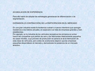 ACUMULACION DE EXPERIENCIA
Para ello habrá de adoptar las estrategias genesiacas de diferenciación o de
segmentación.
EXPANSION (O CONTRACCIÓN) DE LA PARTICIPACION EN EL MERCADO
En una gran industria existe la tendencia a atraer a nuevos miembros que opongan
resistencia a los líderes actuales, en especial si se trata de empresas grandes y bien
establecidas.
Por ejemplo: en la industria de los vehículos recreativos los primeros en entrar
fueron las compañías que partían de cero y los fabricantes relativamente pequeños
de casas móviles, cuyo proceso de producción se parecía al de la fabricación de
esta clase de vehículos, pero antes de aventurarse dejaron que las empresas
pequeñas desarrollaran el mercado y demostraran la existencia de un mercado
atractivo.
 