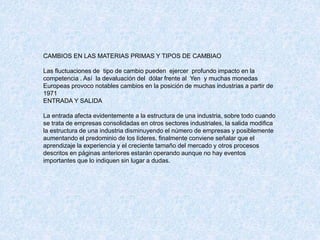 CAMBIOS EN LAS MATERIAS PRIMAS Y TIPOS DE CAMBIAO
Las fluctuaciones de tipo de cambio pueden ejercer profundo impacto en la
competencia . Así la devaluación del dólar frente al Yen y muchas monedas
Europeas provoco notables cambios en la posición de muchas industrias a partir de
1971
ENTRADA Y SALIDA
La entrada afecta evidentemente a la estructura de una industria, sobre todo cuando
se trata de empresas consolidadas en otros sectores industriales, la salida modifica
la estructura de una industria disminuyendo el número de empresas y posiblemente
aumentando el predominio de los líderes, finalmente conviene señalar que el
aprendizaje la experiencia y el creciente tamaño del mercado y otros procesos
descritos en páginas anteriores estarán operando aunque no hay eventos
importantes que lo indiquen sin lugar a dudas.
 