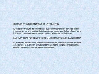 CAMBIOS EN LAS FRONTERAS DE LA INDUSTRIA
El cambio estructural de una industria suele acompañarse de cambios en sus
fronteras, en parte el análisis de la importancia estratégica de la evolución de la
industria, consiste en examinar como se ven afectadas sus fronteras.
LAS EMPRESAS PUEDEN INFLUIR EN LA ESTRUCTURA DE LA INDUSTRIA
Lo mismo se aplica a otros factores importantes del cambio estructural no debe
considerarse la evolución estructural como un hecho cumplido ante el cual es
preciso reacciones, si no como una oportunidad .
 