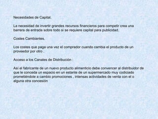 Necesidades de Capital.
La necesidad de invertir grandes recursos financieros para competir crea una
barrera de entrada sobre todo si se requiere capital para publicidad.
Costes Cambiantes.
Los costes que paga una vez el comprador cuando cambia el producto de un
proveedor por otro .
Acceso a los Canales de Distribución :
Así el fabricante de un nuevo producto alimenticio debe convencer al distribuidor de
que le conceda un espacio en un estante de un supermercado muy codiciado
prometiéndole a cambio promociones , intensas actividades de venta con el o
alguna otra concesión
 