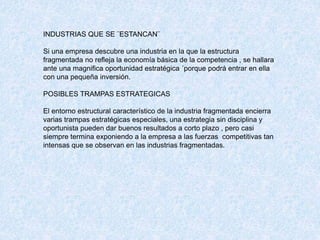 INDUSTRIAS QUE SE ¨ESTANCAN¨
Si una empresa descubre una industria en la que la estructura
fragmentada no refleja la economía básica de la competencia , se hallara
ante una magnifica oportunidad estratégica ´porque podrá entrar en ella
con una pequeña inversión.
POSIBLES TRAMPAS ESTRATEGICAS
El entorno estructural característico de la industria fragmentada encierra
varias trampas estratégicas especiales, una estrategia sin disciplina y
oportunista pueden dar buenos resultados a corto plazo , pero casi
siempre termina exponiendo a la empresa a las fuerzas competitivas tan
intensas que se observan en las industrias fragmentadas.
 