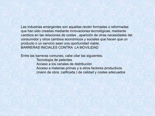 Las industrias emergentes son aquellas recién formadas o reformadas
que han sido creadas mediante innovaciones tecnológicas, mediante
cambios en las relaciones de costes , aparición de otras necesidades del
consumidor y otros cambios económicos y sociales que hacen que un
producto o un servicio sean una oportunidad viable.
BARRERAS INICIALES CONTRA LA MOVILIDAD
Entre las barreras comunes, cabe citar las siguientes.
Tecnología de patentes
Acceso a los canales de distribución
Acceso a materias primas y a otros factores productivos
(mano de obra, calificada ) de calidad y costes adecuados
 