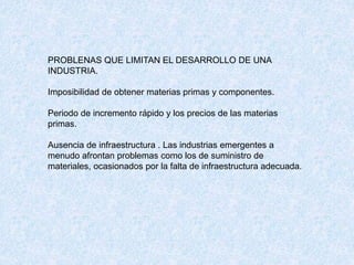 PROBLENAS QUE LIMITAN EL DESARROLLO DE UNA
INDUSTRIA.
Imposibilidad de obtener materias primas y componentes.
Periodo de incremento rápido y los precios de las materias
primas.
Ausencia de infraestructura . Las industrias emergentes a
menudo afrontan problemas como los de suministro de
materiales, ocasionados por la falta de infraestructura adecuada.
 