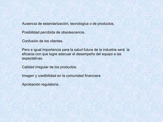 Ausencia de estandarización, tecnológica o de productos.
Posibilidad percibida de obsolescencia.
Confusión de los clientes.
Pero e igual importancia para la salud futura de la industria será la
eficacia con que logre adecuar el desempeño del equipo a las
expectativas.
Calidad irregular de los productos.
Imagen y credibilidad en la comunidad financiera
Aprobación regulatoria .
 