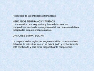 Respuesta de las entidades amenazadas.
MERCADOS TEMPRANOS Y TARDIOS
Los mercados, sus segmentos y hasta determinados
compradores dentro de los segmentos tal vez muestran distinta
receptividad ante un producto nuevo .
OPCIONES ESTRATEGICAS
La mayoría de las reglas del juego competitivo no estarán bien
definidas, la estructura aún no se habrá fijado y probablemente
esté cambiando y será difícil diagnosticar la competencia.
 